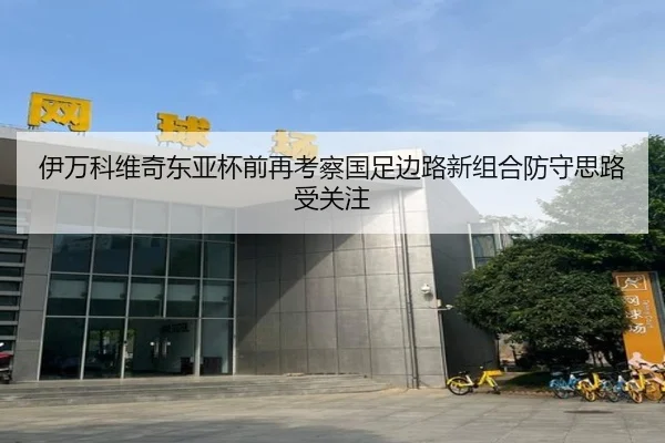 伊万科维奇东亚杯前再考察国足边路新组合防守思路受关注